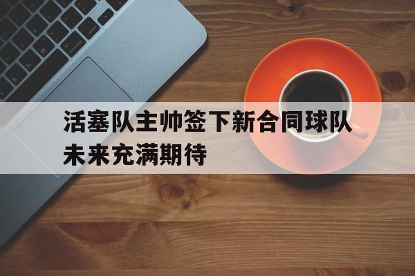 关于活塞队主帅签下新合同球队未来充满期待的信息