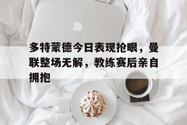 多特蒙德今日表现抢眼，曼联整场无解，教练赛后亲自拥抱